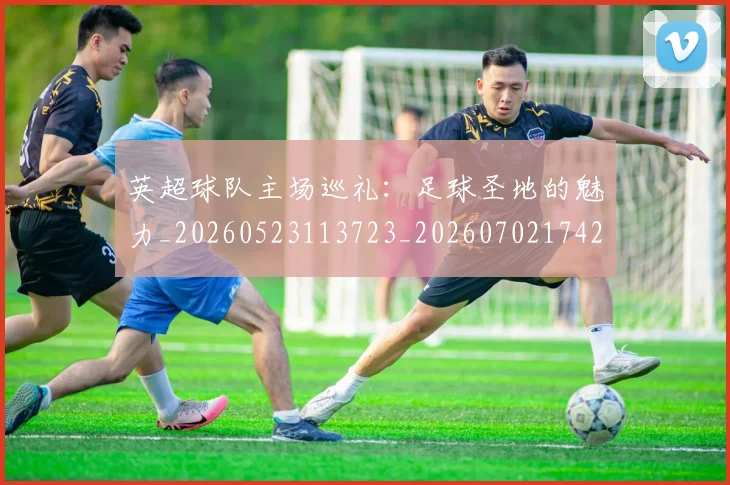英超球队主场巡礼:足球圣地的魅力_20260523113723_20260702174253