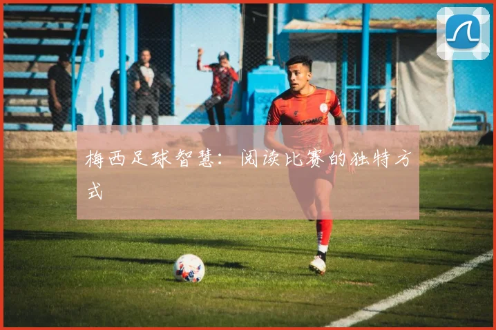 梅西足球智慧:阅读比赛的独特方式