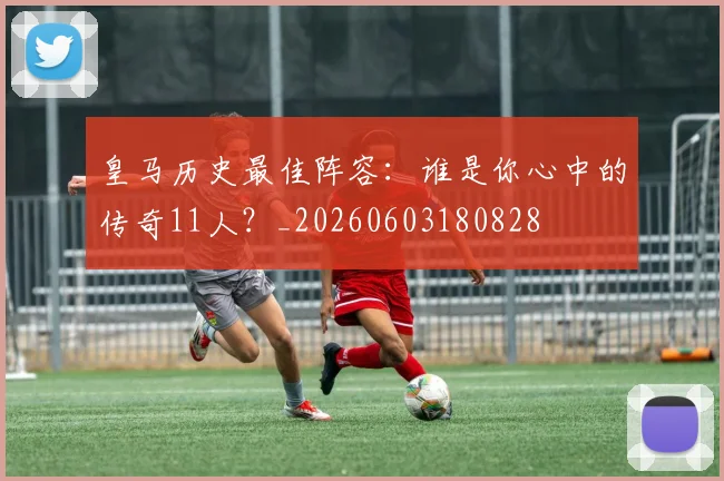 皇马历史最佳阵容：谁是你心中的传奇11人？_20260603180828